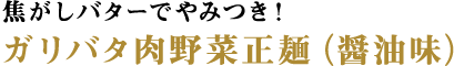 焦がしバターでやみつき！ガリバタ肉野菜正麺（醤油味）