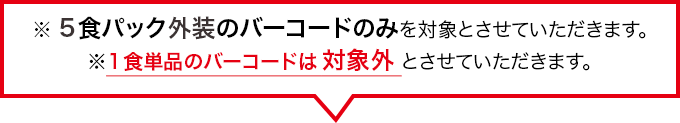 ※各5食パック外装のバーコードのみを対象とさせて頂きます。※1食単品のバーコードは対象外とさせて頂きます。