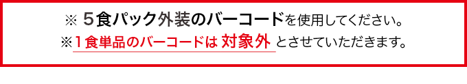 ※5食パックのバーコードを使用してください。※1食単品のバーコードは対象外とさせていただきます。