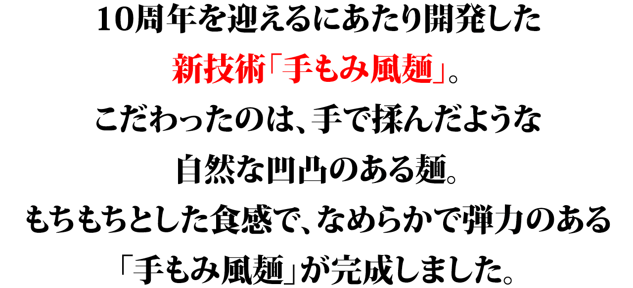 10周年を迎えるにあたり開発した新技術「手もみ風麺」。こだわったのは、手で揉んだような自然な凹凸のある麺。もちもちとした食感で、なめらかで弾力のある「手もみ風麺」が完成しました。