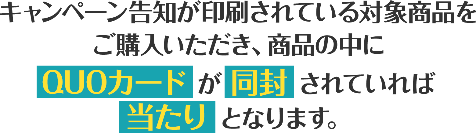 キャンペーン告知が印刷されている対象商品をご購入いただき、商品の中にQUOカードが同封されていれば当たりとなります。