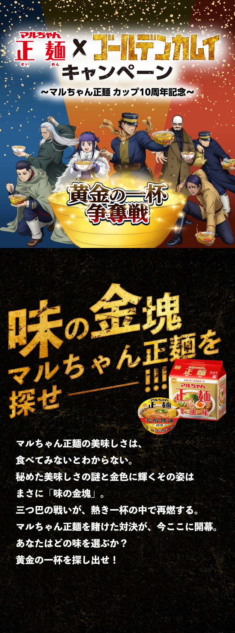 マルちゃん正麺×ゴールデンカムイキャンペーン〜マルちゃん正麺 カップ10周年記念〜黄金の一杯争奪戦
      味の金塊マルちゃん正麺を探せ
      マルちゃん正麺の美味しさは、
      食べてみないとわからない。
      秘めた美味しさの謎と金色に輝くその姿は
      まさに「味の金塊」。
      三つ巴の戦いが、熱き一杯の中で再燃する。
      マルちゃん正麺を賭けた対決が、今ここに開幕。あなたはどの味を選ぶか？
      黄金の一杯を探し出せ！