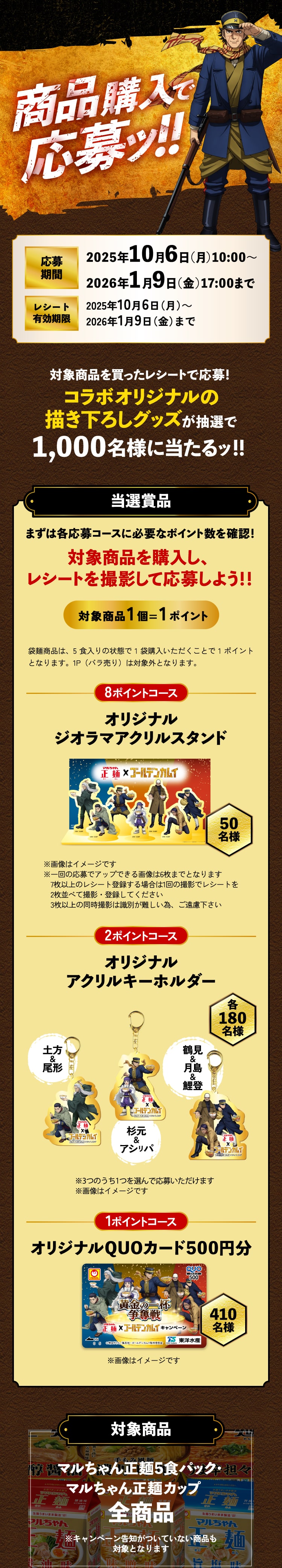 商品購入で応募ッ！
      応募期間2025年10月6日（月）10:00～2026年1月9日（金）17:00まで
      レシート有効期限2025年10月6日（月）～2026年1月9日（金）まで
      対象商品を買ったレシートで応募！
      コラボオリジナルの
      描き下ろしグッズが抽選で
      1,000名様に当たるッ！！
      当選賞品 まずは応募コースに必要なポイント数を確認！
      対象商品を購入し、
      レシートを撮影して応募しよう！！
      対象商品1個=1ポイント
      袋麺商品は、5食入りの状態で1袋購入いただくことで1ポイントとなります。1P（バラ売り）は対象外となります。
      8ポイントコース オリジナルジオラマアクリルスタンド 50名様
      2ポイントコース オリジナルアクリルキーホルダー 各180名様
      1ポイントコース オリジナルQUOカード500円分 410名様
      ※一回の応募でアップできる画像は6枚までとなります
      7枚以上のレシート登録する場合は1回の撮影でレシートを2枚並べて撮影・登録してください
      3枚以上の同時撮影は識別が難しい為、ご遠慮下さい
      対象商品 マルちゃん正麺5食パック・マルちゃん正麺カップ　全商品
      ※キャンペーン告知がついていない商品も対象となります