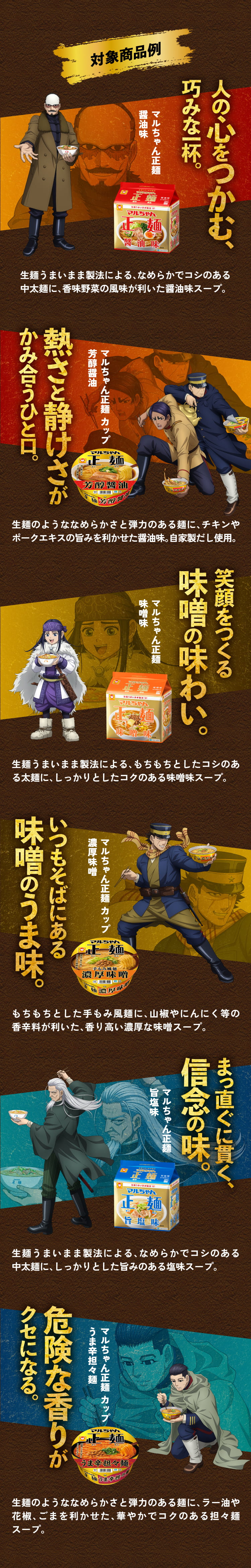 対象商品一例
      マルちゃん正麺醤油味 生麺うまいまま製法による、なめらかでコシのある中太麺に、香味野菜の風味が利いた醤油味スープ。
      マルちゃん正麺 カップ 芳醇醤油 生麺のようななめらかさと弾力のある麺に、チキンやポークエキスの旨みを利かせた醤油味。自家製だし使用。
      マルちゃん正麺味噌味 生麺うまいまま製法による、もちもちとしたコシのある太麺に、しっかりとしたコクのある味噌味スープ。
      マルちゃん正麺 カップ 濃厚味噌 もちもちとした手もみ風麺に、山椒やにんにく等の香辛料が利いた、香り高い濃厚な味噌スープ。
      マルちゃん正麺旨塩味 生麺うまいまま製法による、なめらかでコシのある中太麺に、しっかりとした旨みのある塩味スープ。
      マルちゃん正麺 カップ うま辛担々麺 生麺のようななめらかさと弾力のある麺に、ラー油や花椒、ごまを利かせた、華やかでコクのある担々麺スープ。