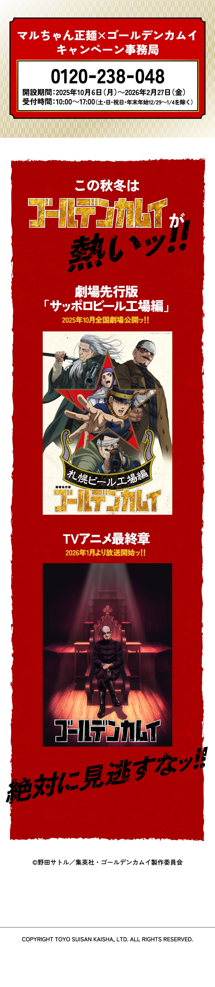 マルちゃん正麺×ゴールデンカムイキャンペーン事務局
      0120-238-048
      開設期間：2025年10月6日（月）～2026年2月27日（金）
      受付時間：10:00～17:00（土・日・祝日・年末年始12/29～1/4を除く）
      この秋冬はゴールデンカムイが熱いッ！
      劇場先行版「サッポロビール工場編」2025年10月全国劇場公開ッ！！
      TVアニメ最終章 2026年1月より放送開始ッ！！
      絶対に見逃すなッ！！
      ©野田サトル／集英社・ゴールデンカムイ製作委員会
      COPYRIGHT TOYO SUISAN KAISHA, LTD. ALL RIGHTS RESERVED.