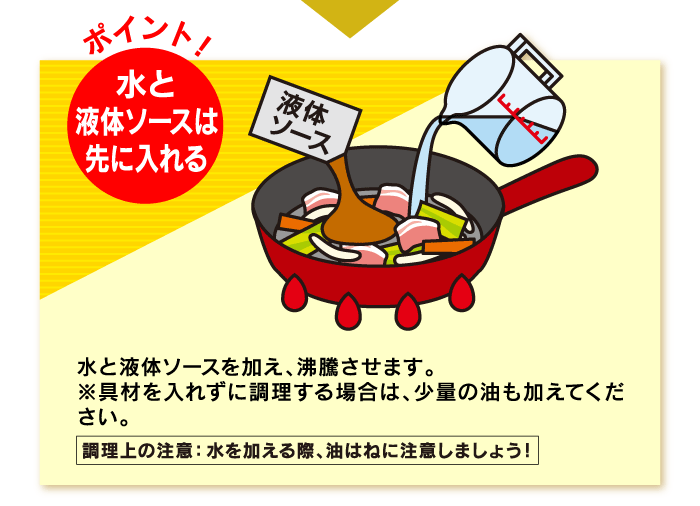 水と液体ソースを加え、沸騰させます。※具材を入れずに調理する場合は、少量の油も加えてください。調理上の注意：水を加える際、油はねに注意しましょう！